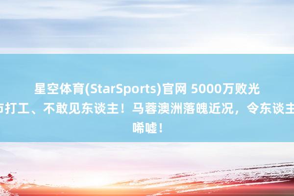 星空体育(StarSports)官网 5000万败光，超市打工、不敢见东谈主！马蓉澳洲落魄近况，令东谈主唏嘘！