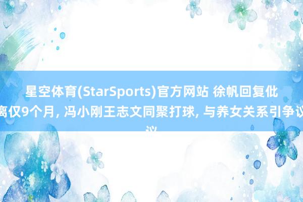 星空体育(StarSports)官方网站 徐帆回复仳离仅9个月， 冯小刚王志文同聚打球， 与养女关系引争议