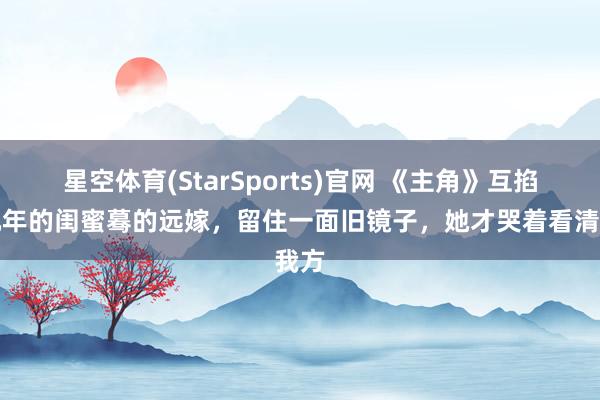 星空体育(StarSports)官网 《主角》互掐十几年的闺蜜蓦的远嫁，留住一面旧镜子，她才哭着看清我方