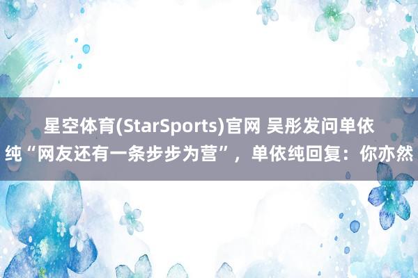 星空体育(StarSports)官网 吴彤发问单依纯“网友还有一条步步为营”，单依纯回复：你亦然