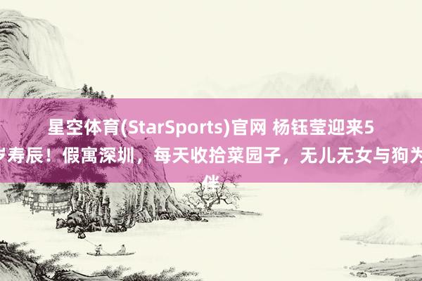 星空体育(StarSports)官网 杨钰莹迎来55岁寿辰！假寓深圳，每天收拾菜园子，无儿无女与狗为伴