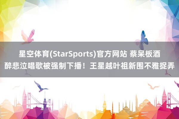星空体育(StarSports)官方网站 蔡呆板酒醉悲泣唱歌被强制下播！王星越叶祖新围不雅捉弄