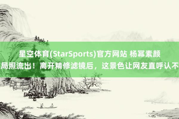 星空体育(StarSports)官方网站 杨幂素颜饭局照流出！离开精修滤镜后，这景色让网友直呼认不出