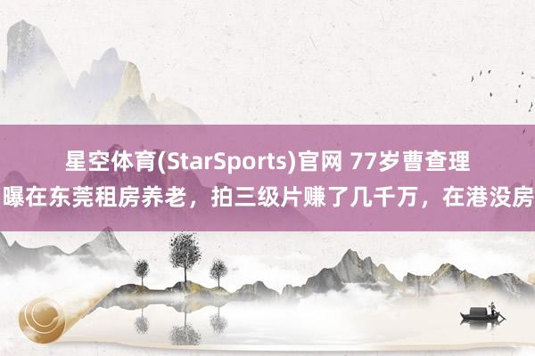 星空体育(StarSports)官网 77岁曹查理自曝在东莞租房养老，拍三级片赚了几千万，在港没房产