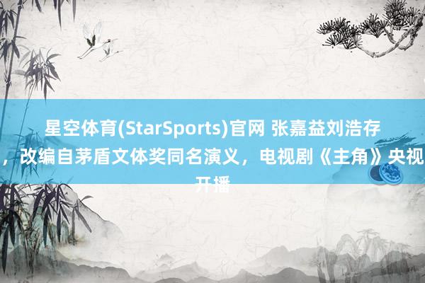 星空体育(StarSports)官网 张嘉益刘浩存主演，改编自茅盾文体奖同名演义，电视剧《主角》央视开播