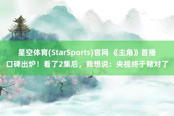星空体育(StarSports)官网 《主角》首播口碑出炉!看了2集后,我想说:央视终于赌对了