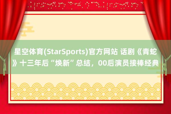 星空体育(StarSports)官方网站 话剧《青蛇》十三年后“焕新”总结，00后演员接棒经典