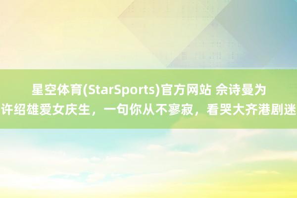 星空体育(StarSports)官方网站 佘诗曼为许绍雄爱女庆生,一句你从不寥寂,看哭大齐港剧迷