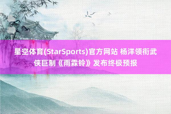 星空体育(StarSports)官方网站 杨洋领衔武侠巨制《雨霖铃》发布终极预报