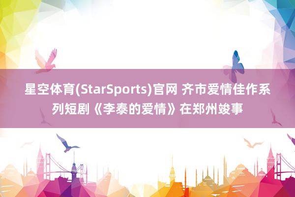 星空体育(StarSports)官网 齐市爱情佳作系列短剧《李泰的爱情》在郑州竣事