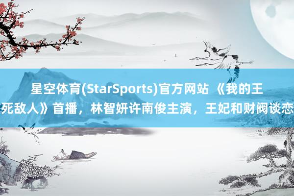 星空体育(StarSports)官方网站 《我的王室死敌人》首播,林智妍许南俊主演,王妃和财阀谈恋爱