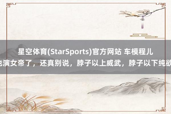 星空体育(StarSports)官方网站 车模程儿也演女帝了，还真别说，脖子以上威武，脖子以下纯欲！