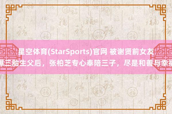 星空体育(StarSports)官网 被谢贤前女友曝三胎生父后，张柏芝专心奉陪三子，尽是和善与幸福
