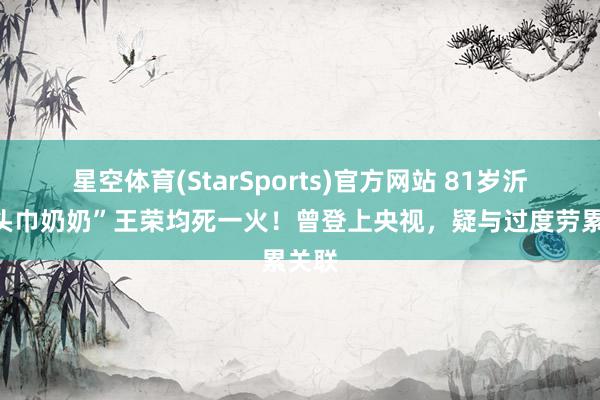 星空体育(StarSports)官方网站 81岁沂蒙“头巾奶奶”王荣均死一火！曾登上央视，疑与过度劳累关联