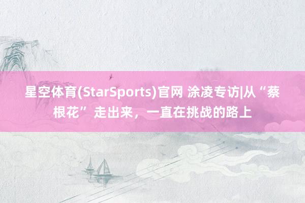 星空体育(StarSports)官网 涂凌专访|从“蔡根花” 走出来，一直在挑战的路上