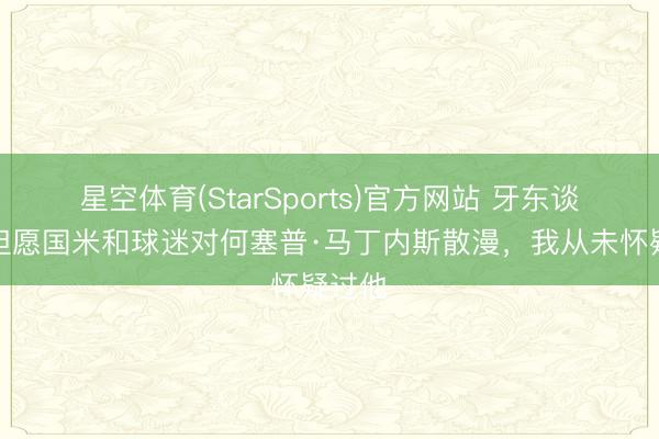 星空体育(StarSports)官方网站 牙东谈主：但愿国米和球迷对何塞普·马丁内斯散漫，我从未怀疑过他