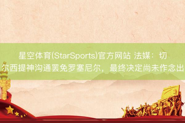 星空体育(StarSports)官方网站 法媒：切尔西提神沟通罢免罗塞尼尔，最终决定尚未作念出