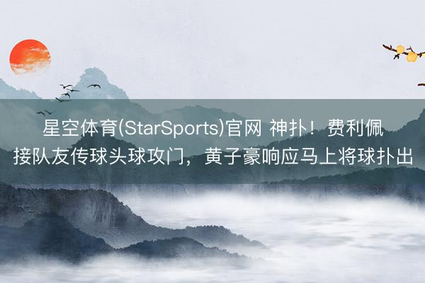星空体育(StarSports)官网 神扑！费利佩接队友传球头球攻门，黄子豪响应马上将球扑出