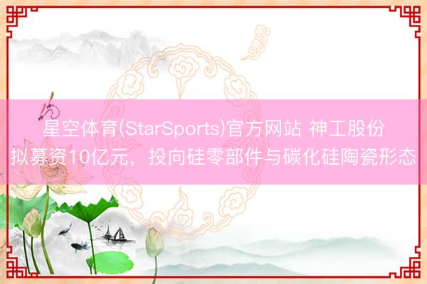 星空体育(StarSports)官方网站 神工股份拟募资10亿元，投向硅零部件与碳化硅陶瓷形态