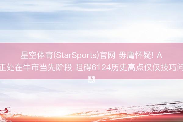 星空体育(StarSports)官网 毋庸怀疑! A股正处在牛市当先阶段 阻碍6124历史高点仅仅技巧问题