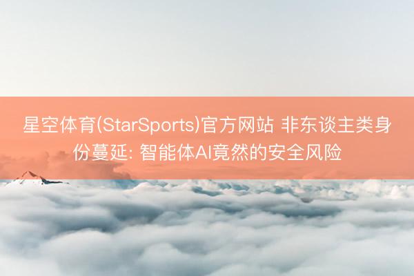 星空体育(StarSports)官方网站 非东谈主类身份蔓延: 智能体AI竟然的安全风险