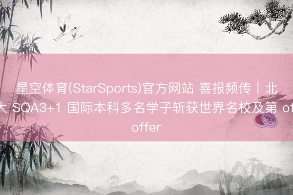 星空体育(StarSports)官方网站 喜报频传｜北交大 SQA3+1 国际本科多名学子斩获世界名校及第 offer