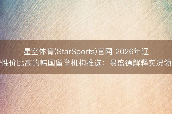星空体育(StarSports)官网 2026年辽宁性价比高的韩国留学机构推选:易盛德解释实况领会