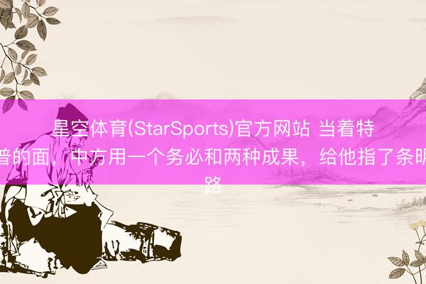 星空体育(StarSports)官方网站 当着特朗普的面，中方用一个务必和两种成果，给他指了条明路