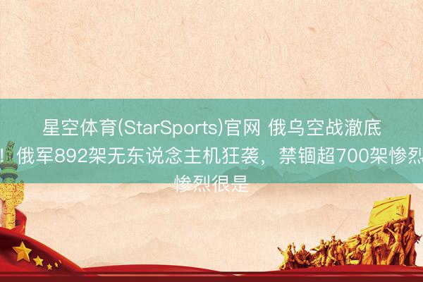 星空体育(StarSports)官网 俄乌空战澈底失控！俄军892架无东说念主机狂袭，禁锢超700架惨烈很是