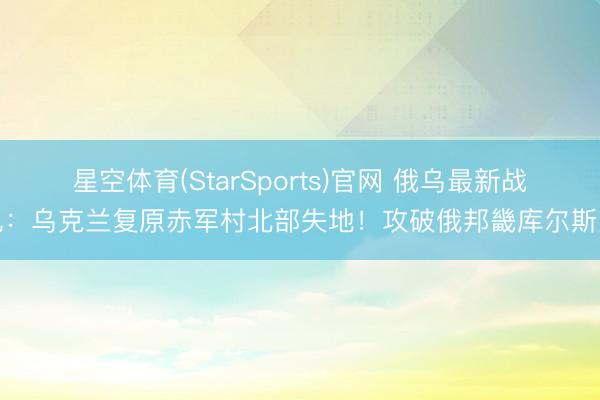 星空体育(StarSports)官网 俄乌最新战况：乌克兰复原赤军村北部失地！攻破俄邦畿库尔斯克