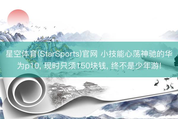 星空体育(StarSports)官网 小技能心荡神驰的华为p10, 现时只须150块钱, 终不是少年游!