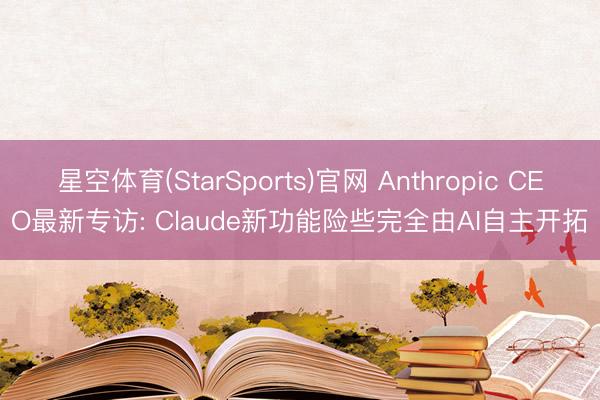星空体育(StarSports)官网 Anthropic CEO最新专访: Claude新功能险些完全由AI自主开拓