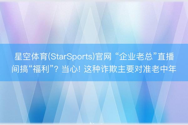 星空体育(StarSports)官网 “企业老总”直播间搞“福利”? 当心! 这种诈欺主要对准老中年
