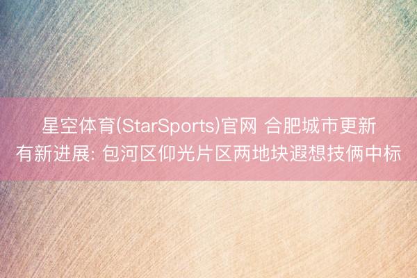 星空体育(StarSports)官网 合肥城市更新有新进展: 包河区仰光片区两地块遐想技俩中标