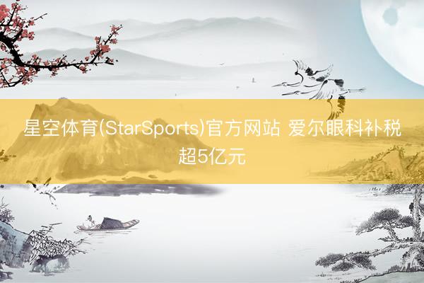 星空体育(StarSports)官方网站 爱尔眼科补税超5亿元