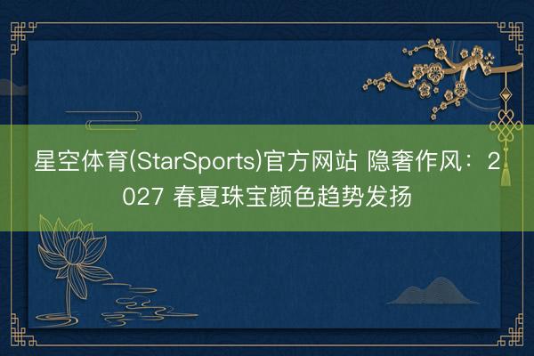星空体育(StarSports)官方网站 隐奢作风：2027 春夏珠宝颜色趋势发扬