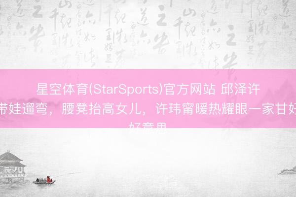 星空体育(StarSports)官方网站 邱泽许玮甯带娃遛弯，腰凳抬高女儿，许玮甯暖热耀眼一家甘好意思
