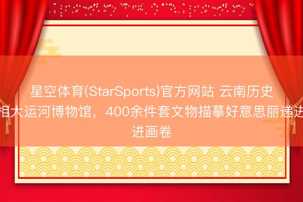 星空体育(StarSports)官方网站 云南历史展亮相大运河博物馆，400余件套文物描摹好意思丽递进画卷