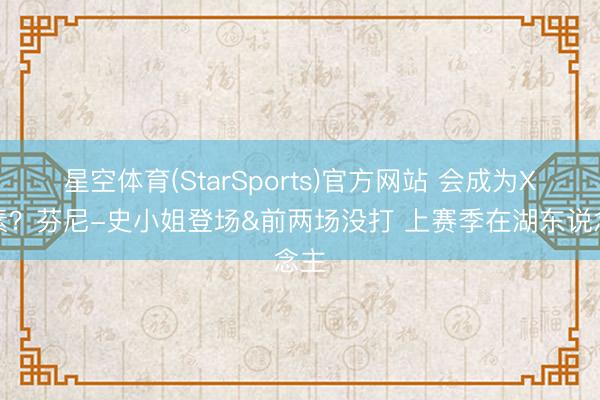 星空体育(StarSports)官方网站 会成为X要素?芬尼-史小姐登场&前两场没打 上赛季在湖东说念主