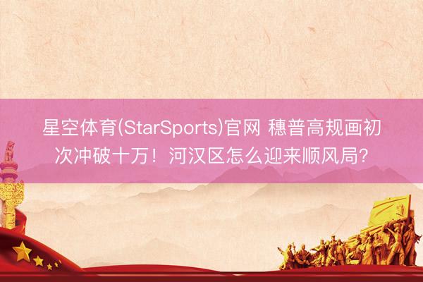 星空体育(StarSports)官网 穗普高规画初次冲破十万!河汉区怎么迎来顺风局?