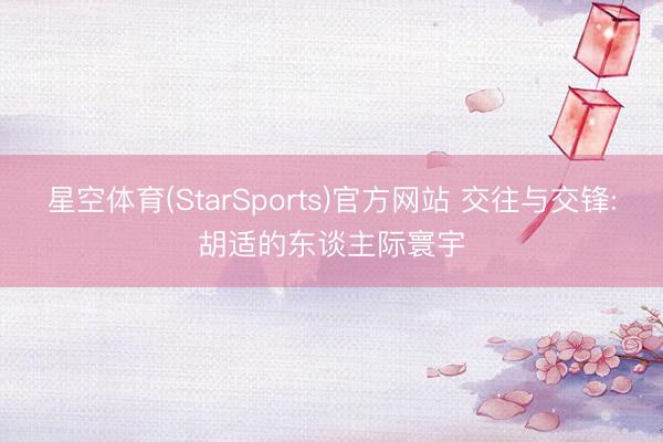 星空体育(StarSports)官方网站 交往与交锋:胡适的东谈主际寰宇