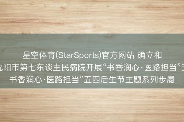 星空体育(StarSports)官方网站 确立和践行正确治绩不雅——沈阳市第七东谈主民病院开展“书香润心·医路担当”五四后生节主题系列步履