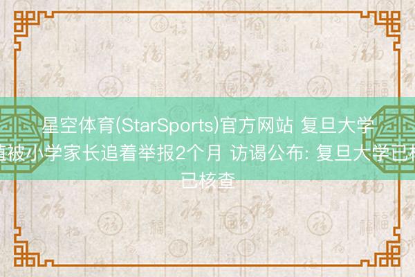 星空体育(StarSports)官方网站 复旦大学栽植被小学家长追着举报2个月 访谒公布: 复旦大学已核查