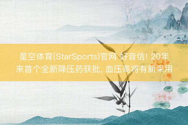 星空体育(StarSports)官网 好音信! 20年来首个全新降压药获批， 血压高将有新采用