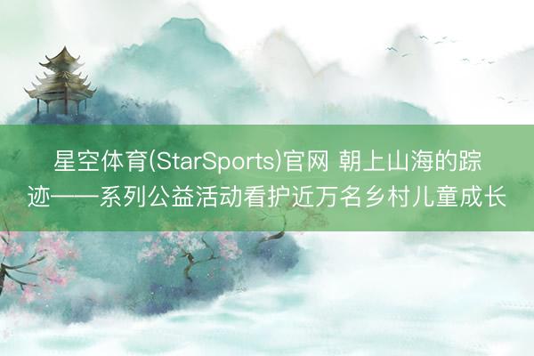 星空体育(StarSports)官网 朝上山海的踪迹——系列公益活动看护近万名乡村儿童成长
