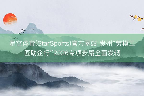 星空体育(StarSports)官方网站 贵州“劳模工匠助企行”2026专项步履全面发轫