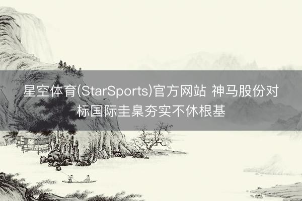 星空体育(StarSports)官方网站 神马股份对标国际圭臬夯实不休根基