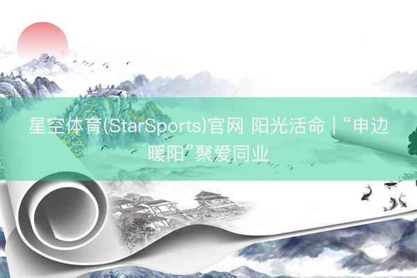 星空体育(StarSports)官网 阳光活命 | “申边暖阳”聚爱同业