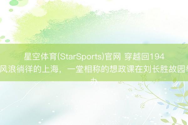 星空体育(StarSports)官网 穿越回1949年风浪徜徉的上海，一堂相称的想政课在刘长胜故园举办