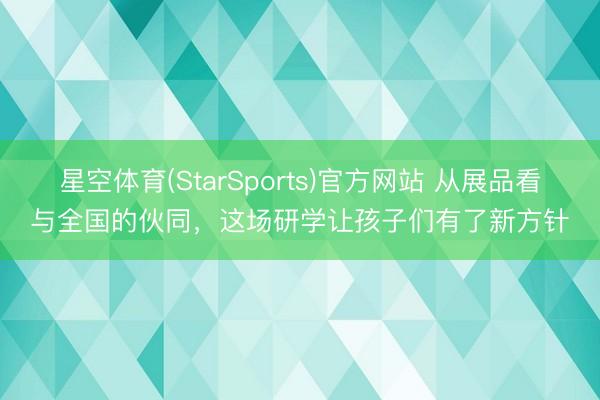星空体育(StarSports)官方网站 从展品看与全国的伙同，这场研学让孩子们有了新方针